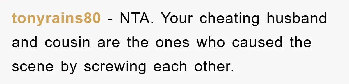 tonyrains80 − NTA. Your cheating husband and cousin are the ones who caused the scene by screwing each other.