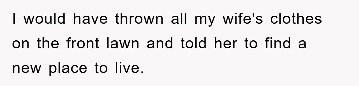 I would have thrown all my wife's clothes on the front lawn and told her to find a new place to live.