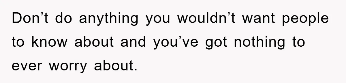 Don’t do anything you wouldn’t want people to know about and you’ve got nothing to ever worry about.