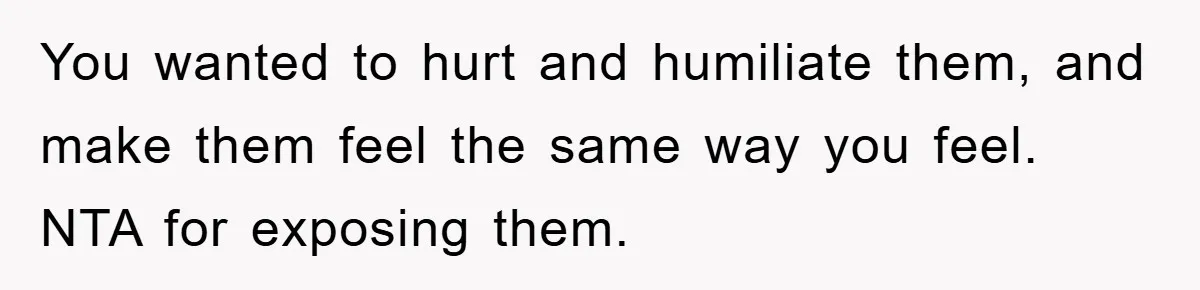 You wanted to hurt and humiliate them, and make them feel the same way you feel. NTA for exposing them.