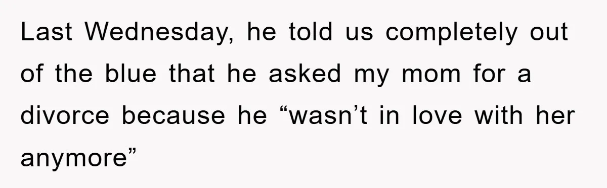 Last Wednesday, he told us completely out of the blue that he asked my mom for a divorce because he “wasn’t in love with her anymore”
