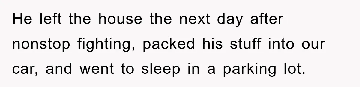 He left the house the next day after nonstop fighting, packed his stuff into our car, and went to sleep in a parking lot.