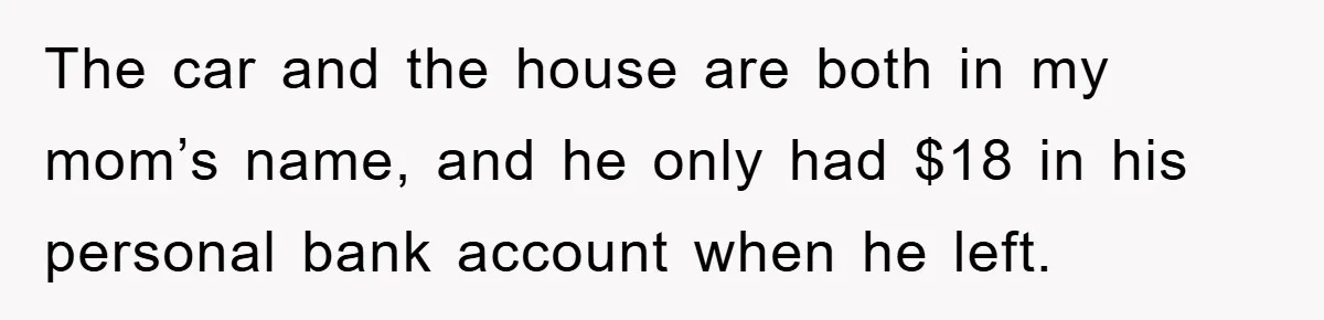 The car and the house are both in my mom’s name, and he only had $18 in his personal bank account when he left.