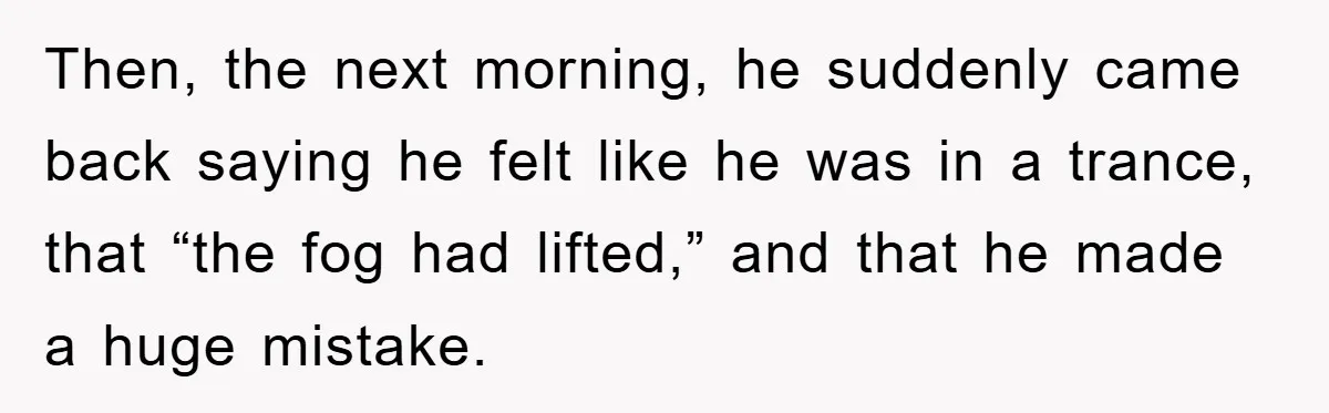 Then, the next morning, he suddenly came back saying he felt like he was in a trance, that “the fog had lifted,” and that he made a huge mistake.