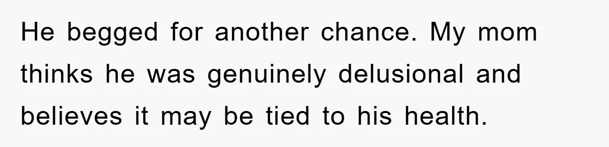 He begged for another chance. My mom thinks he was genuinely delusional and believes it may be tied to his health.