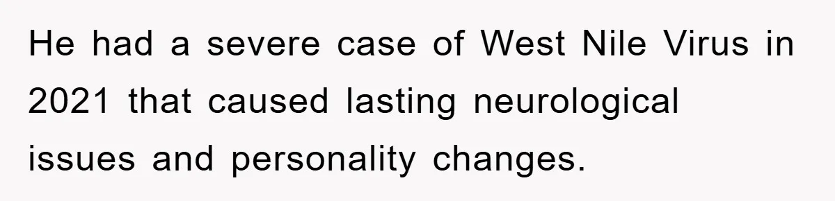 He had a severe case of West Nile Virus in 2021 that caused lasting neurological issues and personality changes.