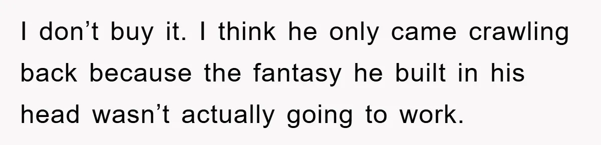 I don’t buy it. I think he only came crawling back because the fantasy he built in his head wasn’t actually going to work.