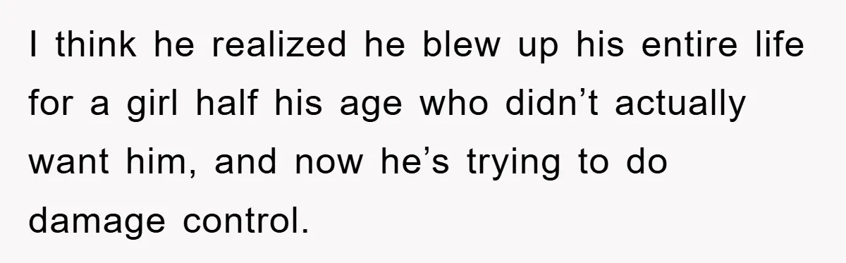 I think he realized he blew up his entire life for a girl half his age who didn’t actually want him, and now he’s trying to do damage control.