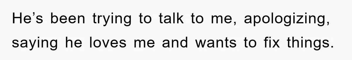 He’s been trying to talk to me, apologizing, saying he loves me and wants to fix things.
