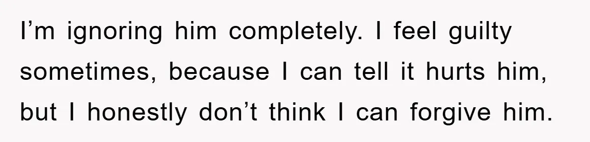 I’m ignoring him completely. I feel guilty sometimes, because I can tell it hurts him, but I honestly don’t think I can forgive him.