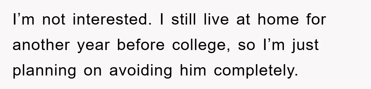 I’m not interested. I still live at home for another year before college, so I’m just planning on avoiding him completely.
