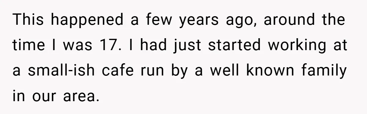 This happened a few years ago, around the time I was 17. I had just started working at a small-ish cafe run by a well known family in our area.