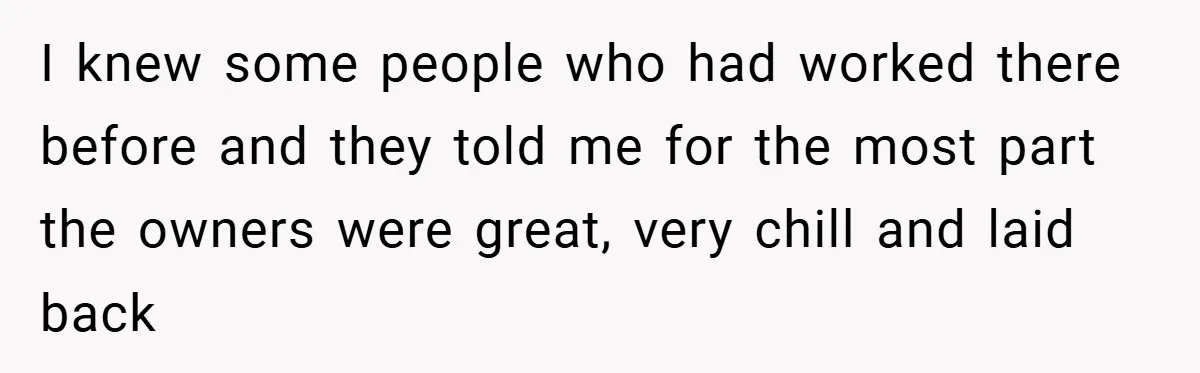 I knew some people who had worked there before and they told me for the most part the owners were great, very chill and laid back