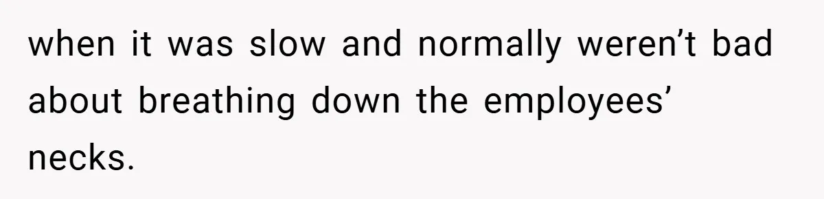 when it was slow and normally weren’t bad about breathing down the employees’ necks.