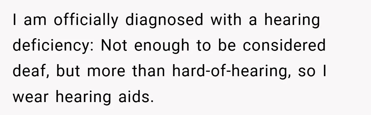 I am officially diagnosed with a hearing deficiency: Not enough to be considered deaf, but more than hard-of-hearing, so I wear hearing aids.