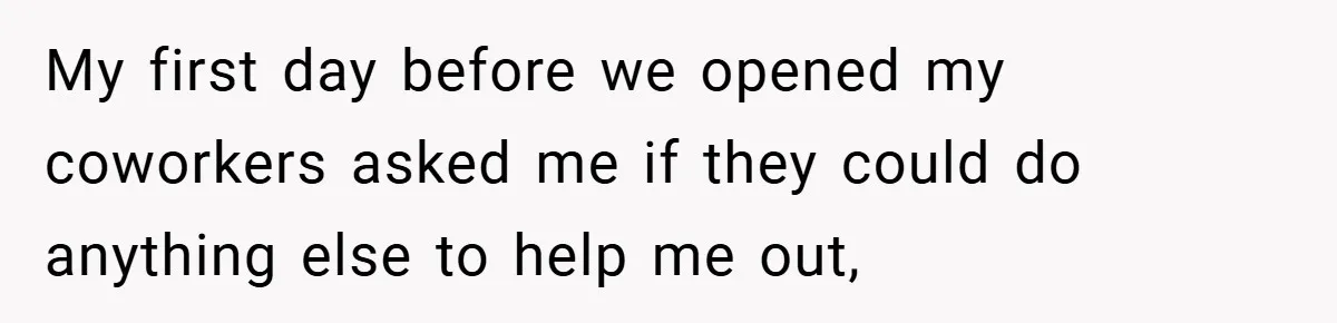My first day before we opened my coworkers asked me if they could do anything else to help me out,