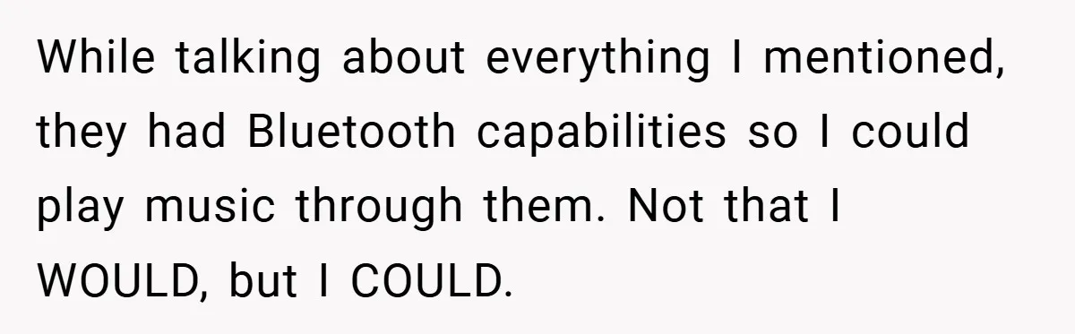 While talking about everything I mentioned, they had Bluetooth capabilities so I could play music through them. Not that I WOULD, but I COULD.