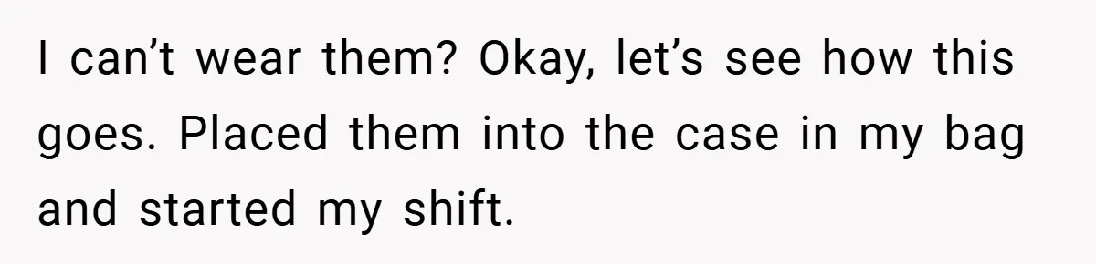 I can’t wear them? Okay, let’s see how this goes. Placed them into the case in my bag and started my shift.