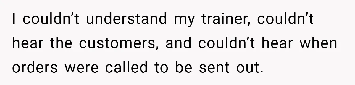 I couldn’t understand my trainer, couldn’t hear the customers, and couldn’t hear when orders were called to be sent out.