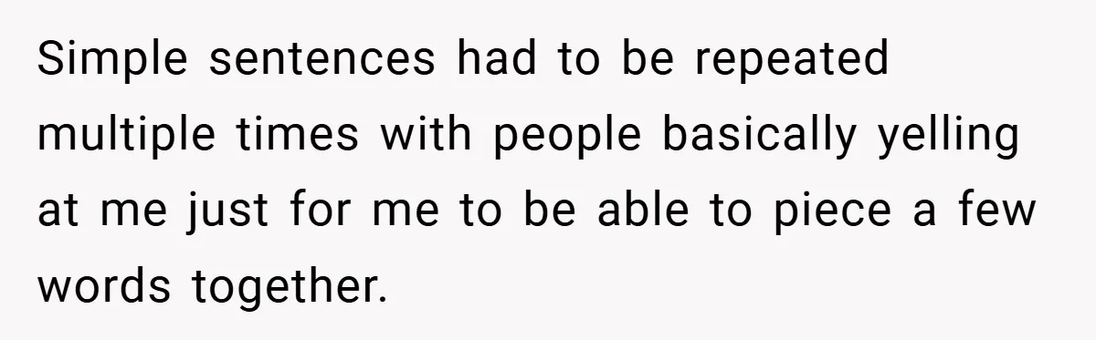 Simple sentences had to be repeated multiple times with people basically yelling at me just for me to be able to piece a few words together.