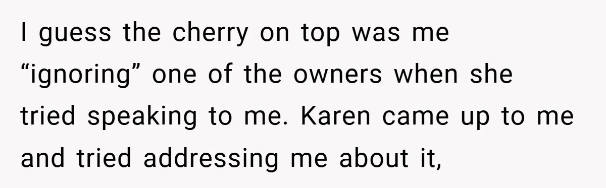 I guess the cherry on top was me “ignoring” one of the owners when she tried speaking to me. Karen came up to me and tried addressing me about it,