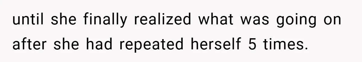until she finally realized what was going on after she had repeated herself 5 times.