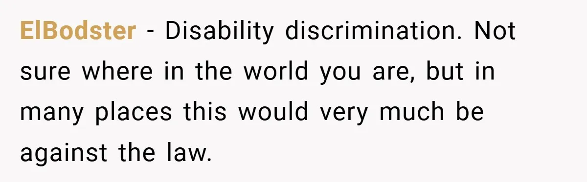 ElBodster − Disability discrimination. Not sure where in the world you are, but in many places this would very much be against the law.