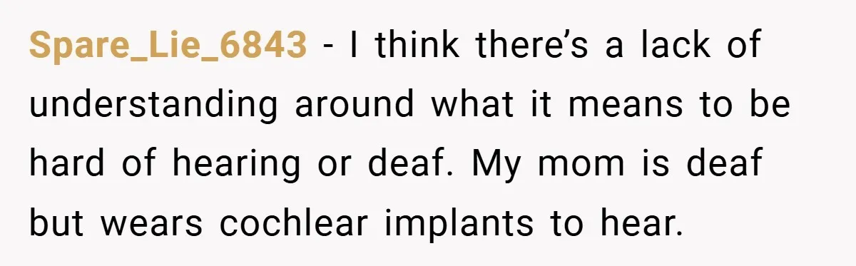 Spare_Lie_6843 − I think there’s a lack of understanding around what it means to be hard of hearing or deaf. My mom is deaf but wears cochlear implants to hear.