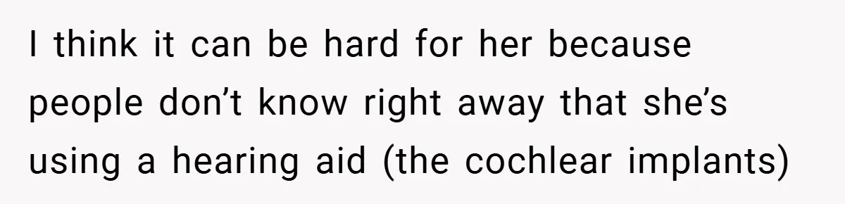 I think it can be hard for her because people don’t know right away that she’s using a hearing aid (the cochlear implants)