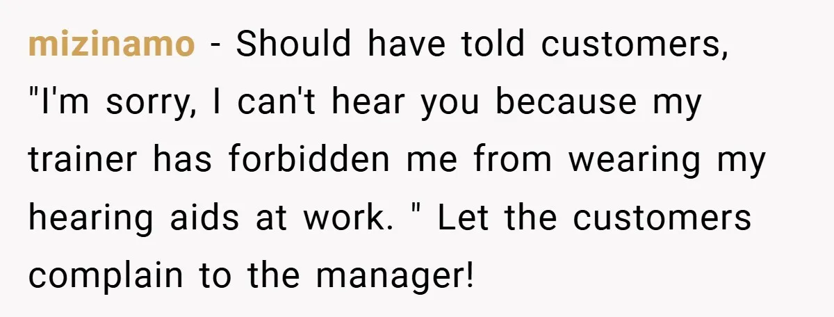 mizinamo − Should have told customers, "I'm sorry, I can't hear you because my trainer has forbidden me from wearing my hearing aids at work. " Let the customers complain...