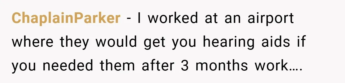 ChaplainParker − I worked at an airport where they would get you hearing aids if you needed them after 3 months work….