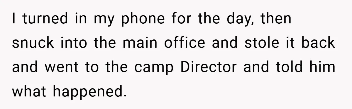 I turned in my phone for the day, then snuck into the main office and stole it back and went to the camp Director and told him what happened.
