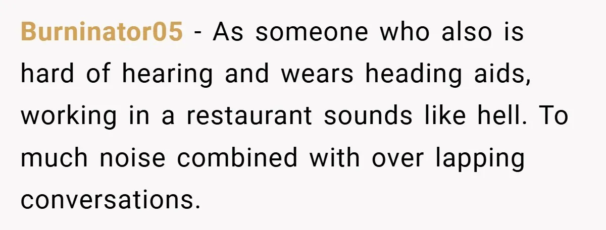Burninator05 − As someone who also is hard of hearing and wears heading aids, working in a restaurant sounds like hell. To much noise combined with over lapping conversations.