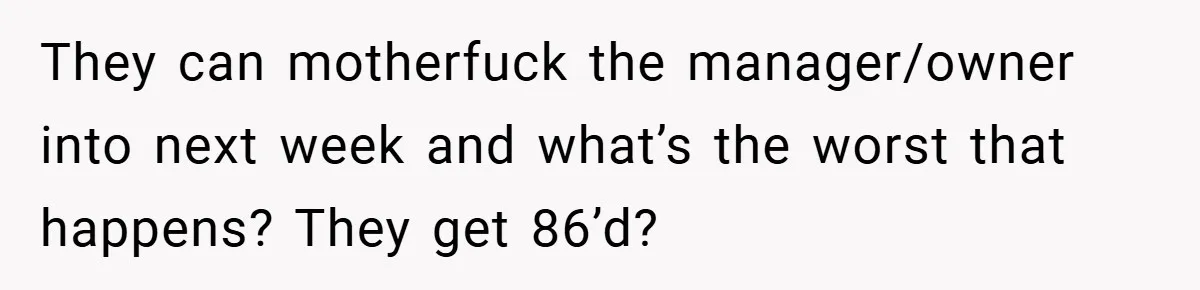 They can motherfuck the manager/owner into next week and what’s the worst that happens? They get 86’d?
