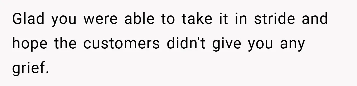 Glad you were able to take it in stride and hope the customers didn't give you any grief.