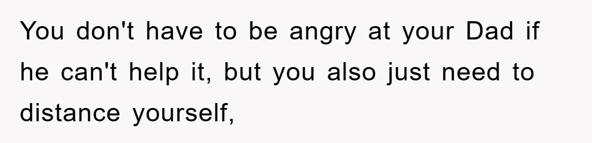 You don't have to be angry at your Dad if he can't help it, but you also just need to distance yourself,