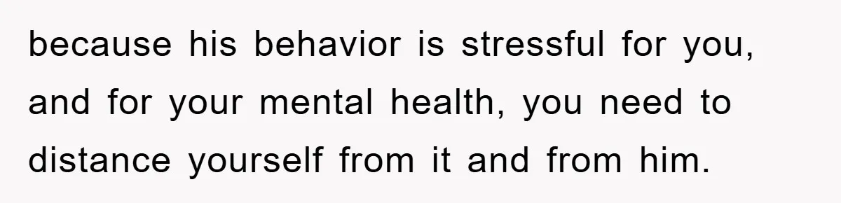 because his behavior is stressful for you, and for your mental health, you need to distance yourself from it and from him.