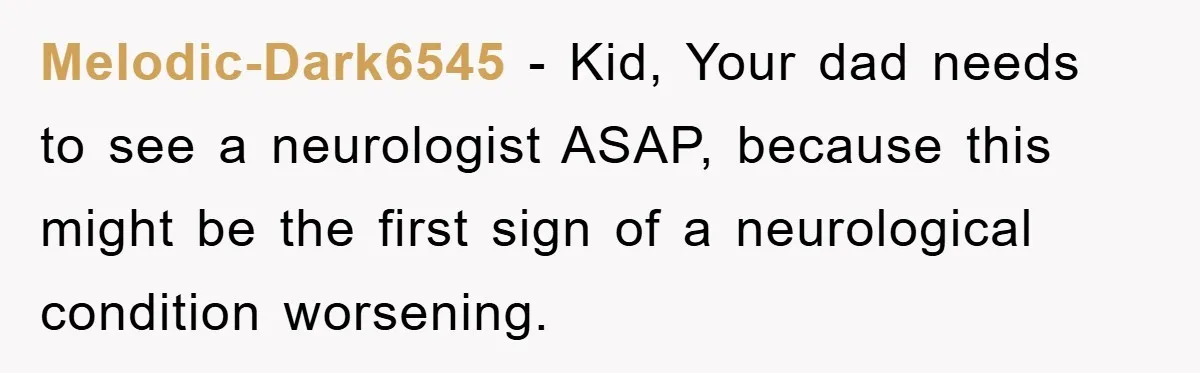 Melodic-Dark6545 − Kid, Your dad needs to see a neurologist ASAP, because this might be the first sign of a neurological condition worsening.