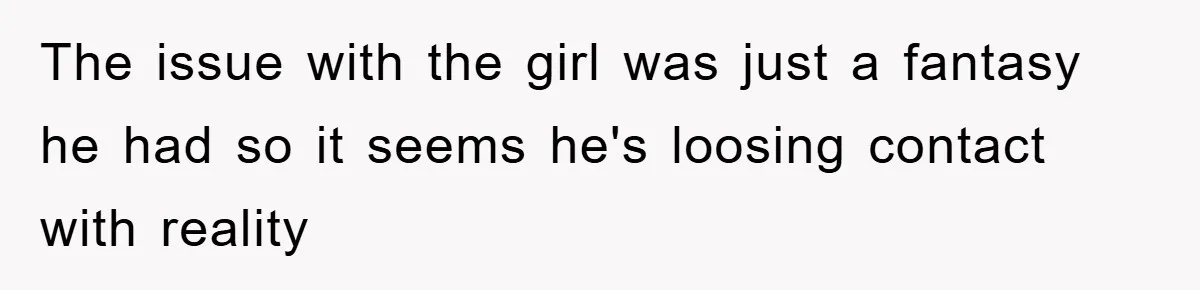The issue with the girl was just a fantasy he had so it seems he's loosing contact with reality