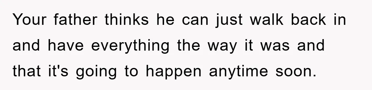 Your father thinks he can just walk back in and have everything the way it was and that it's going to happen anytime soon.