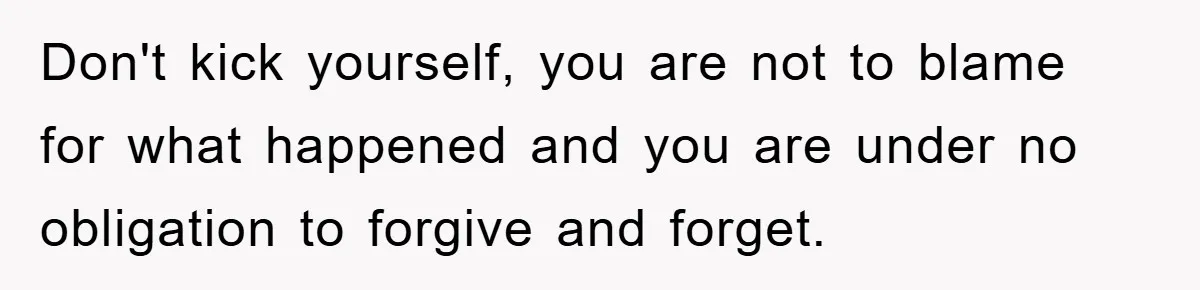 Don't kick yourself, you are not to blame for what happened and you are under no obligation to forgive and forget.