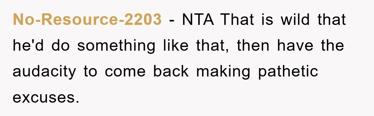 No-Resource-2203 − NTA That is wild that he'd do something like that, then have the audacity to come back making pathetic excuses.