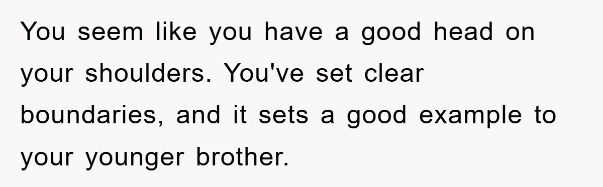 You seem like you have a good head on your shoulders. You've set clear boundaries, and it sets a good example to your younger brother.