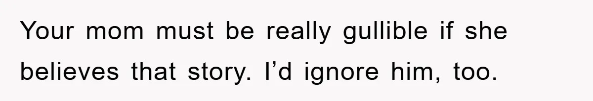 Your mom must be really gullible if she believes that story. I’d ignore him, too.