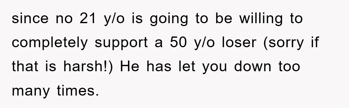 since no 21 y/o is going to be willing to completely support a 50 y/o loser (sorry if that is harsh!) He has let you down too many times.