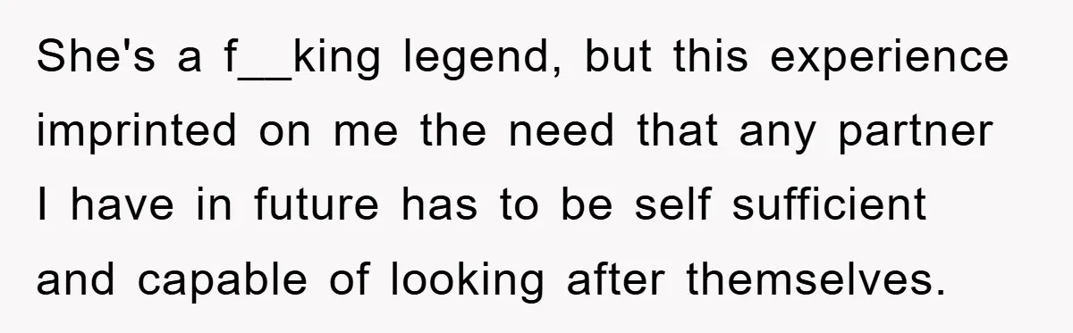 She's a f__king legend, but this experience imprinted on me the need that any partner I have in future has to be self sufficient and capable of looking after themselves.