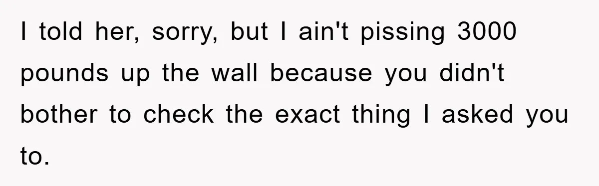 I told her, sorry, but I ain't pissing 3000 pounds up the wall because you didn't bother to check the exact thing I asked you to.