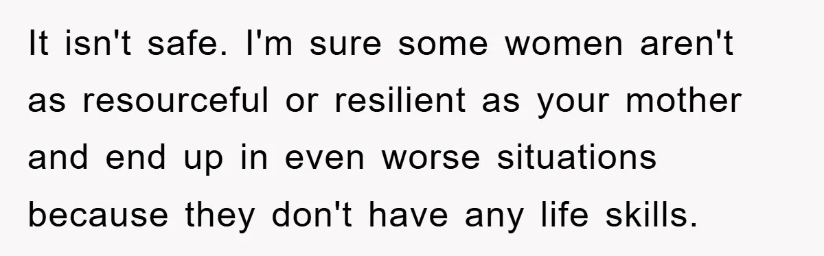 It isn't safe. I'm sure some women aren't as resourceful or resilient as your mother and end up in even worse situations because they don't have any life skills.