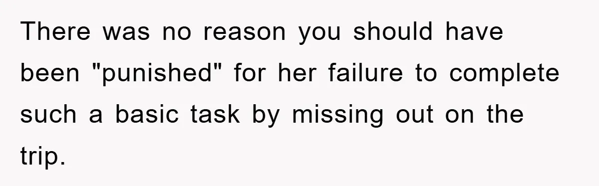 There was no reason you should have been "punished" for her failure to complete such a basic task by missing out on the trip.