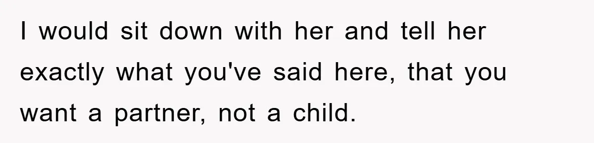 I would sit down with her and tell her exactly what you've said here, that you want a partner, not a child.